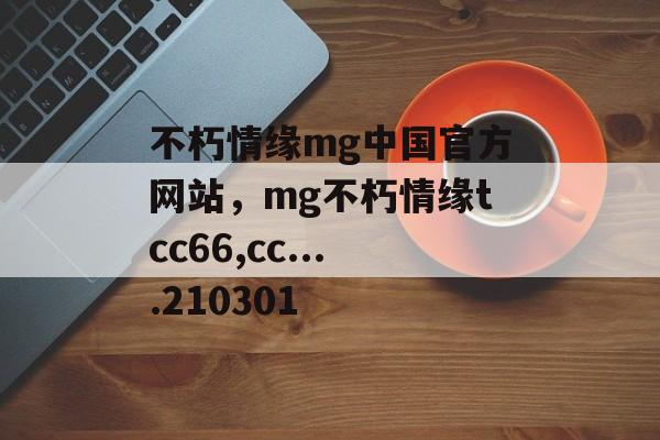 不朽情缘mg中国官方网站，mg不朽情缘tcc66,cc....210301